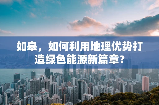 如皋，如何利用地理优势打造绿色能源新篇章？