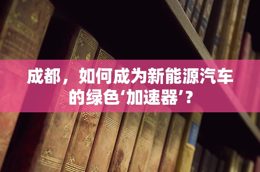 成都，如何成为新能源汽车的绿色‘加速器’？