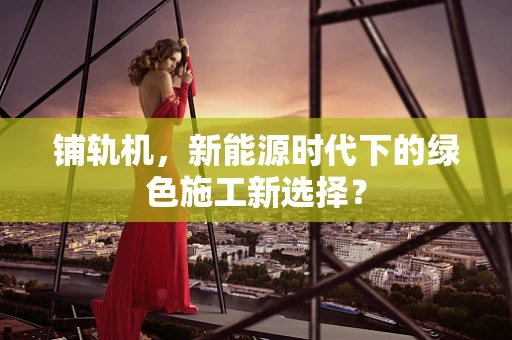 铺轨机，新能源时代下的绿色施工新选择？