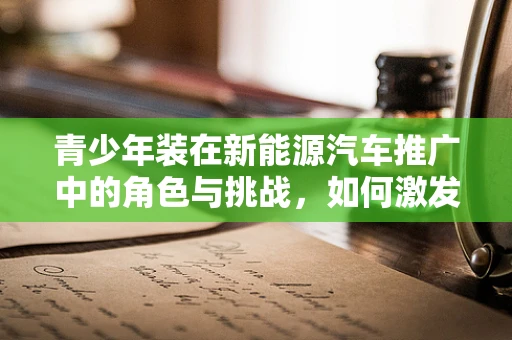 青少年装在新能源汽车推广中的角色与挑战，如何激发年轻一代的绿色出行热情？