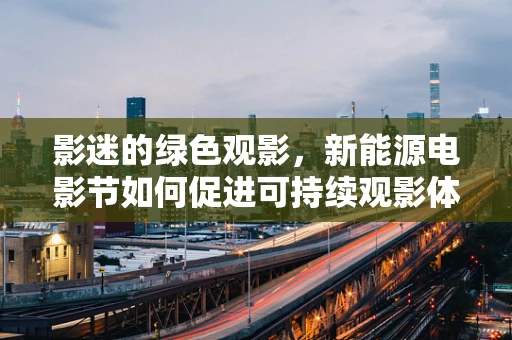 影迷的绿色观影，新能源电影节如何促进可持续观影体验？