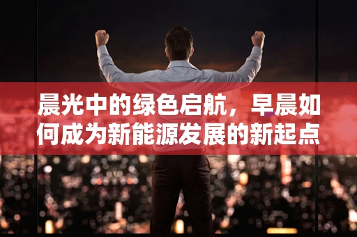 晨光中的绿色启航，早晨如何成为新能源发展的新起点？