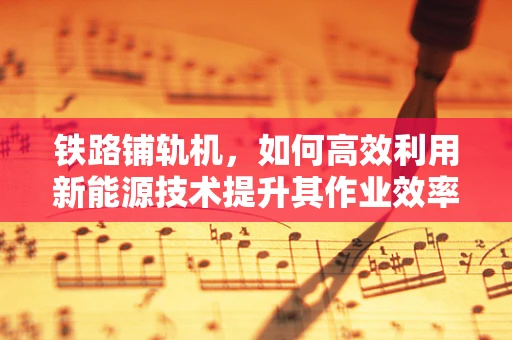 铁路铺轨机，如何高效利用新能源技术提升其作业效率？