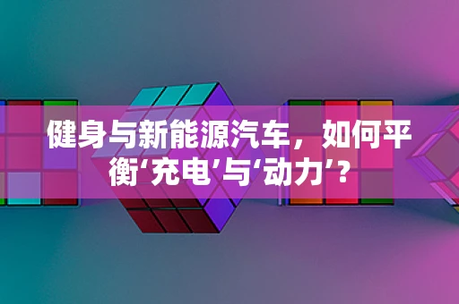 健身与新能源汽车，如何平衡‘充电’与‘动力’？