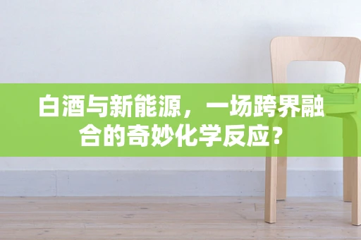 白酒与新能源，一场跨界融合的奇妙化学反应？