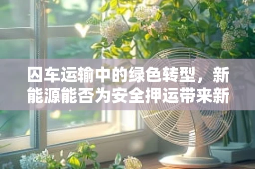 囚车运输中的绿色转型，新能源能否为安全押运带来新动力？