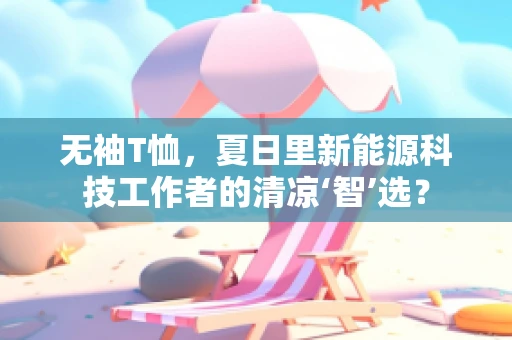 无袖T恤，夏日里新能源科技工作者的清凉‘智’选？