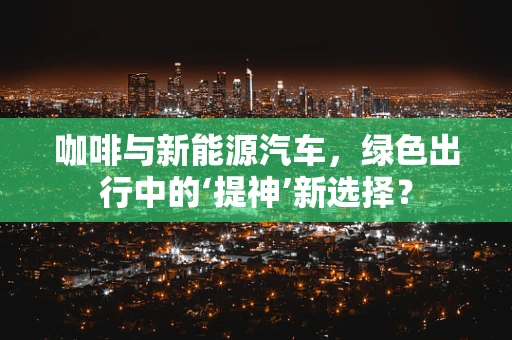 咖啡与新能源汽车，绿色出行中的‘提神’新选择？