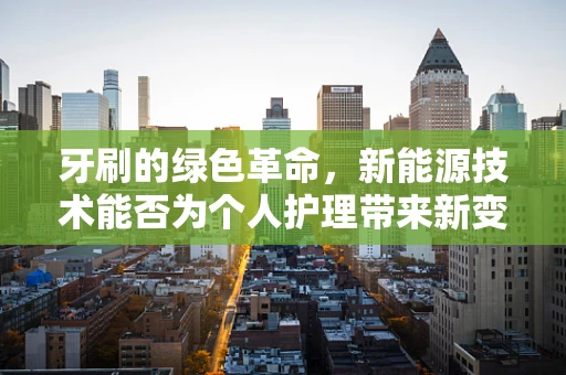 牙刷的绿色革命，新能源技术能否为个人护理带来新变革？