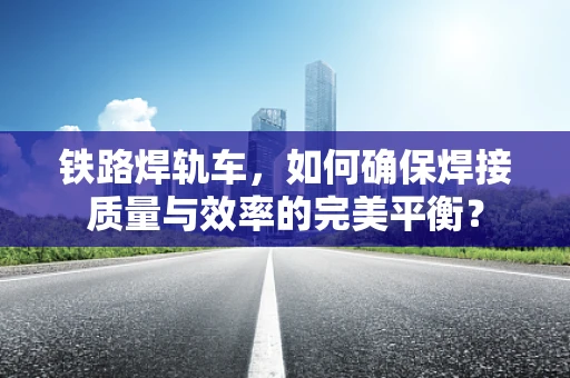 铁路焊轨车，如何确保焊接质量与效率的完美平衡？