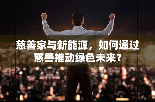 慈善家与新能源，如何通过慈善推动绿色未来？