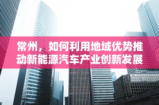 常州，如何利用地域优势推动新能源汽车产业创新发展？