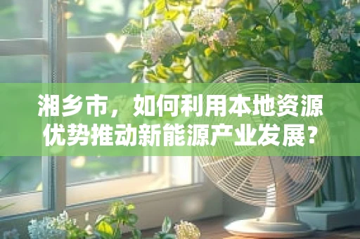 湘乡市，如何利用本地资源优势推动新能源产业发展？