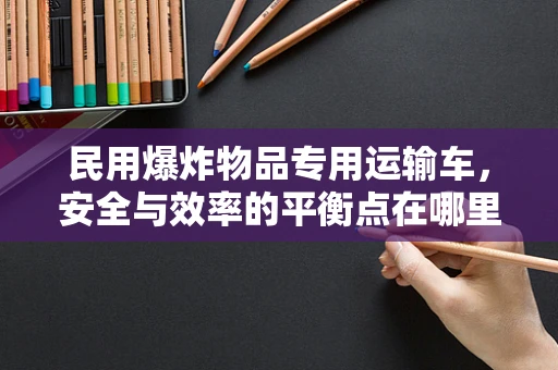 民用爆炸物品专用运输车，安全与效率的平衡点在哪里？