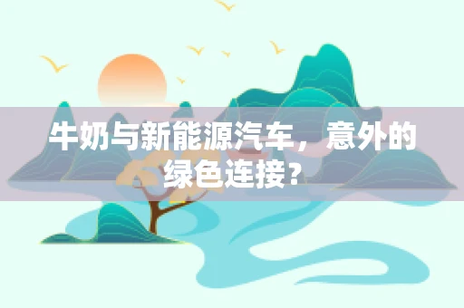 牛奶与新能源汽车，意外的绿色连接？