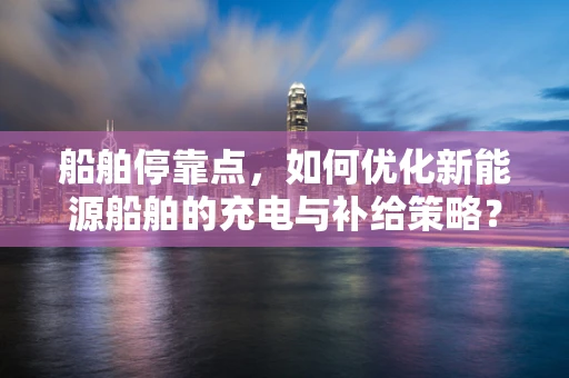 船舶停靠点，如何优化新能源船舶的充电与补给策略？