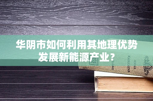 华阴市如何利用其地理优势发展新能源产业？