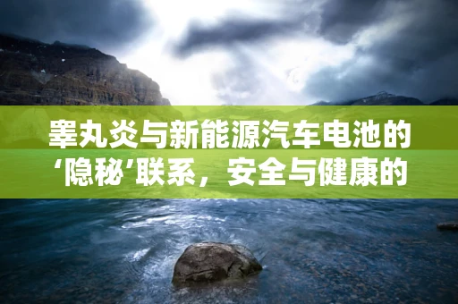 睾丸炎与新能源汽车电池的‘隐秘’联系，安全与健康的双重考量