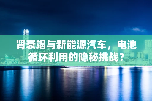 肾衰竭与新能源汽车，电池循环利用的隐秘挑战？