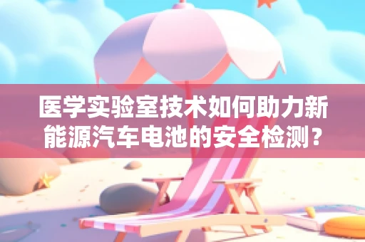 医学实验室技术如何助力新能源汽车电池的安全检测？