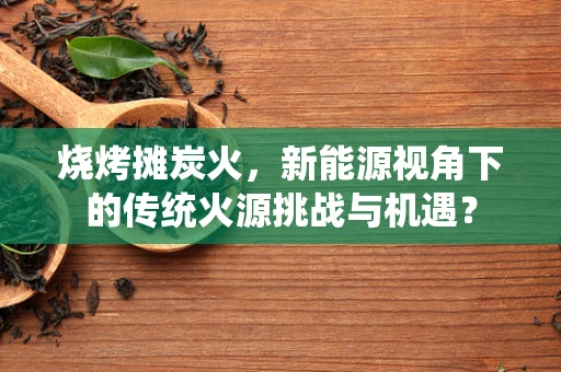 烧烤摊炭火，新能源视角下的传统火源挑战与机遇？