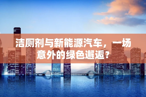 洁厕剂与新能源汽车，一场意外的绿色邂逅？
