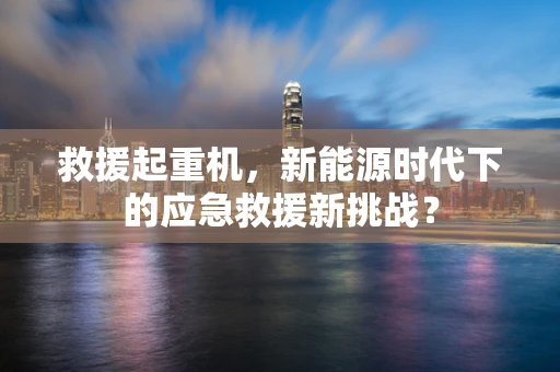 救援起重机，新能源时代下的应急救援新挑战？