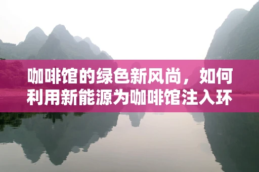 咖啡馆的绿色新风尚，如何利用新能源为咖啡馆注入环保活力？