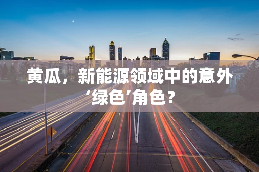 黄瓜，新能源领域中的意外‘绿色’角色？