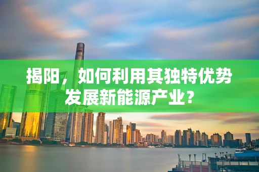 揭阳，如何利用其独特优势发展新能源产业？