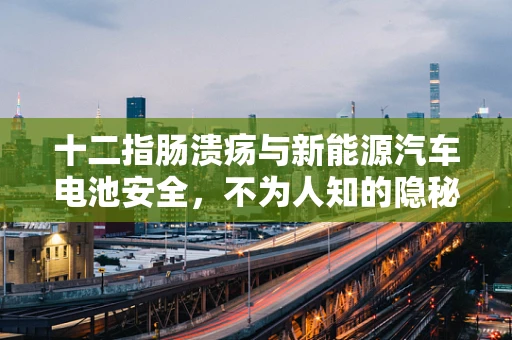 十二指肠溃疡与新能源汽车电池安全，不为人知的隐秘联系？
