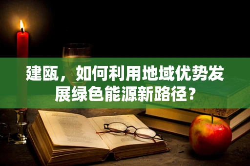建瓯，如何利用地域优势发展绿色能源新路径？