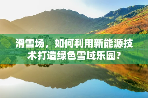 滑雪场，如何利用新能源技术打造绿色雪域乐园？