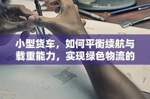 小型货车，如何平衡续航与载重能力，实现绿色物流的未来？