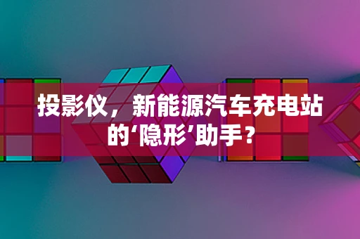 投影仪，新能源汽车充电站的‘隐形’助手？