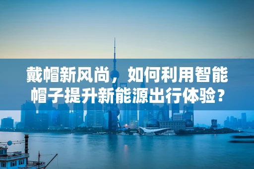 戴帽新风尚，如何利用智能帽子提升新能源出行体验？