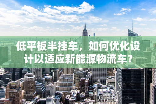 低平板半挂车，如何优化设计以适应新能源物流车？