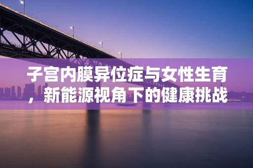 子宫内膜异位症与女性生育，新能源视角下的健康挑战