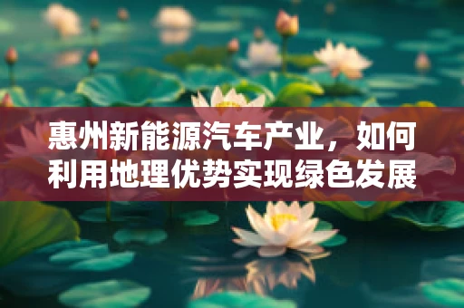 惠州新能源汽车产业，如何利用地理优势实现绿色发展？