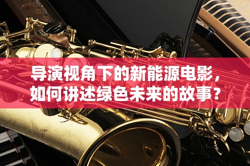 导演视角下的新能源电影，如何讲述绿色未来的故事？