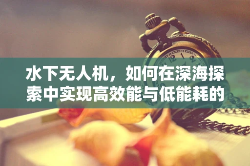 水下无人机，如何在深海探索中实现高效能与低能耗的平衡？