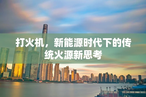 打火机，新能源时代下的传统火源新思考