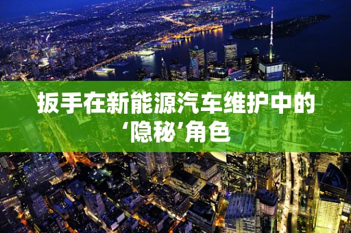扳手在新能源汽车维护中的‘隐秘’角色