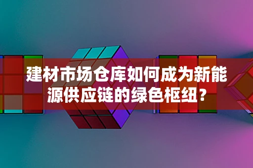 建材市场仓库如何成为新能源供应链的绿色枢纽？