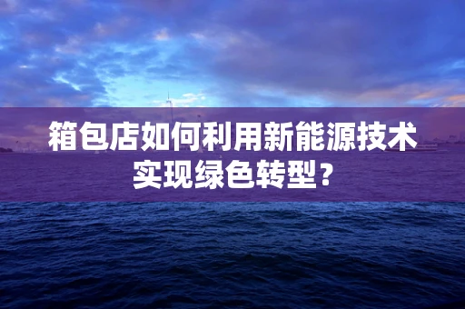 箱包店如何利用新能源技术实现绿色转型？