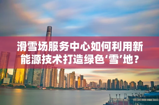 滑雪场服务中心如何利用新能源技术打造绿色‘雪’地？