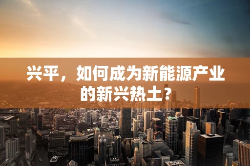 兴平，如何成为新能源产业的新兴热土？
