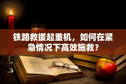 铁路救援起重机，如何在紧急情况下高效施救？