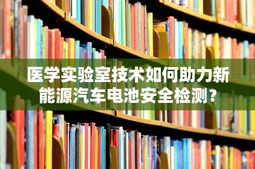 医学实验室技术如何助力新能源汽车电池安全检测？