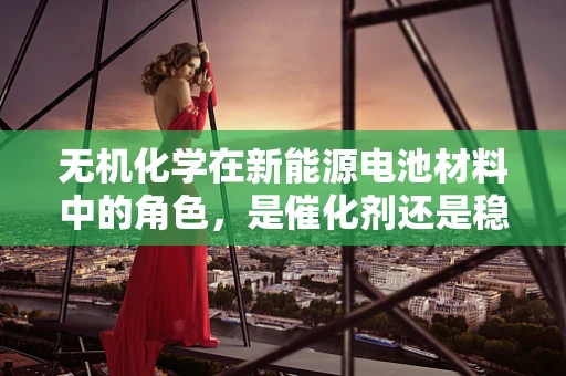 无机化学在新能源电池材料中的角色，是催化剂还是稳定剂？